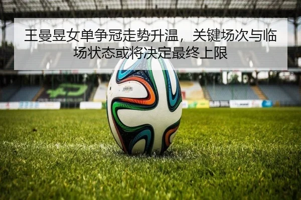 王曼昱女单争冠走势升温，关键场次与临场状态或将决定最终上限 - kaiyun