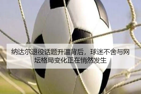纳达尔退役话题升温背后，球迷不舍与网坛格局变化正在悄然发生 - kaiyun